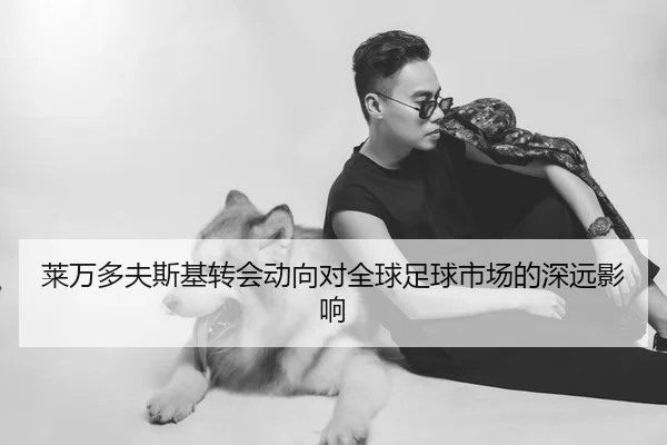 莱万多夫斯基转会动向对全球足球市场的深远影响