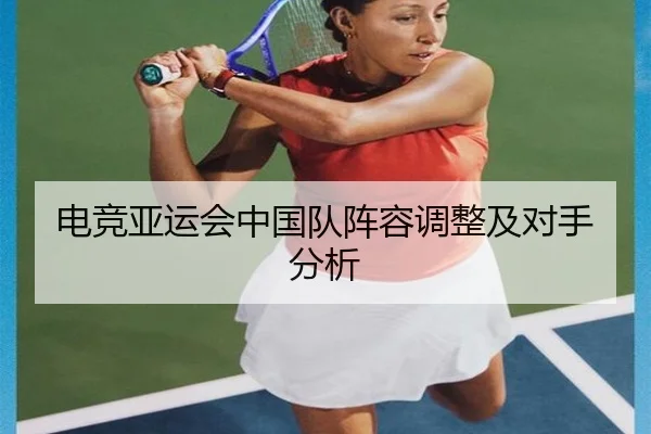 电竞亚运会中国队阵容调整及对手分析